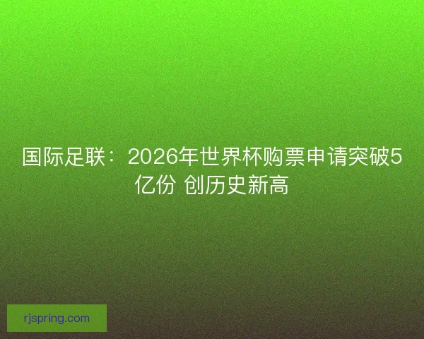 国际足联：2026年世界杯购票申请突破5亿份 创历史新高