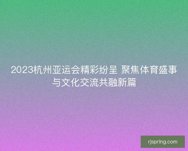 2023杭州亚运会精彩纷呈 聚焦体育盛事与文化交流共融新篇