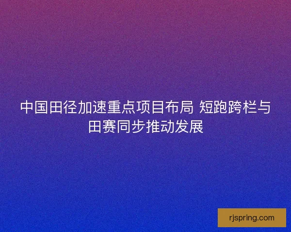 中国田径加速重点项目布局 短跑跨栏与田赛同步推动发展