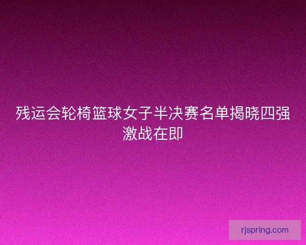 残运会轮椅篮球女子半决赛名单揭晓四强激战在即