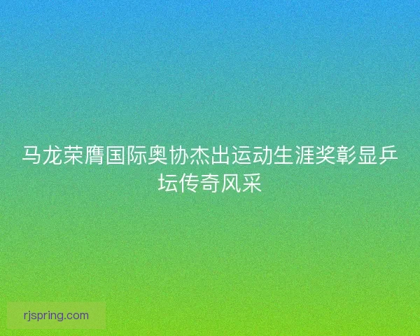 马龙荣膺国际奥协杰出运动生涯奖彰显乒坛传奇风采