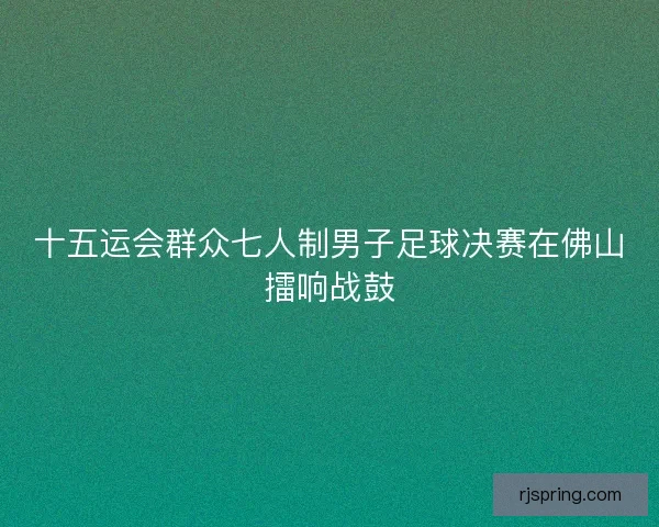 十五运会群众七人制男子足球决赛在佛山擂响战鼓