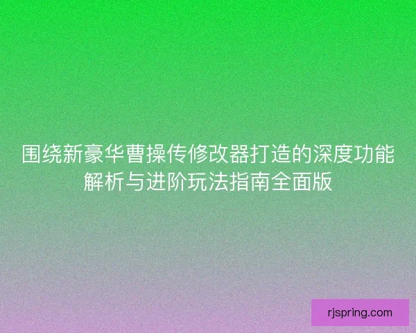 围绕新豪华曹操传修改器打造的深度功能解析与进阶玩法指南全面版