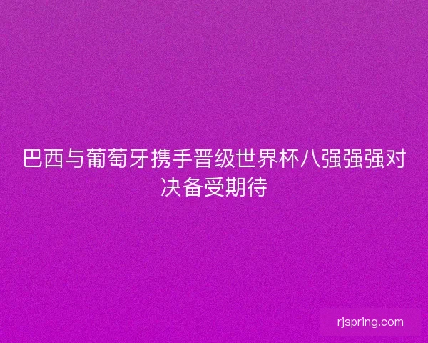 巴西与葡萄牙携手晋级世界杯八强强强对决备受期待
